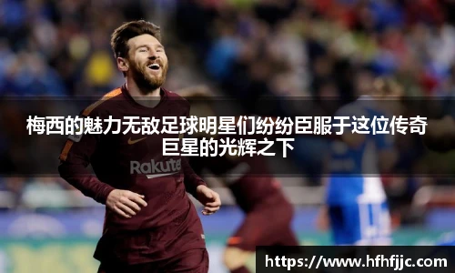 梅西的魅力无敌足球明星们纷纷臣服于这位传奇巨星的光辉之下